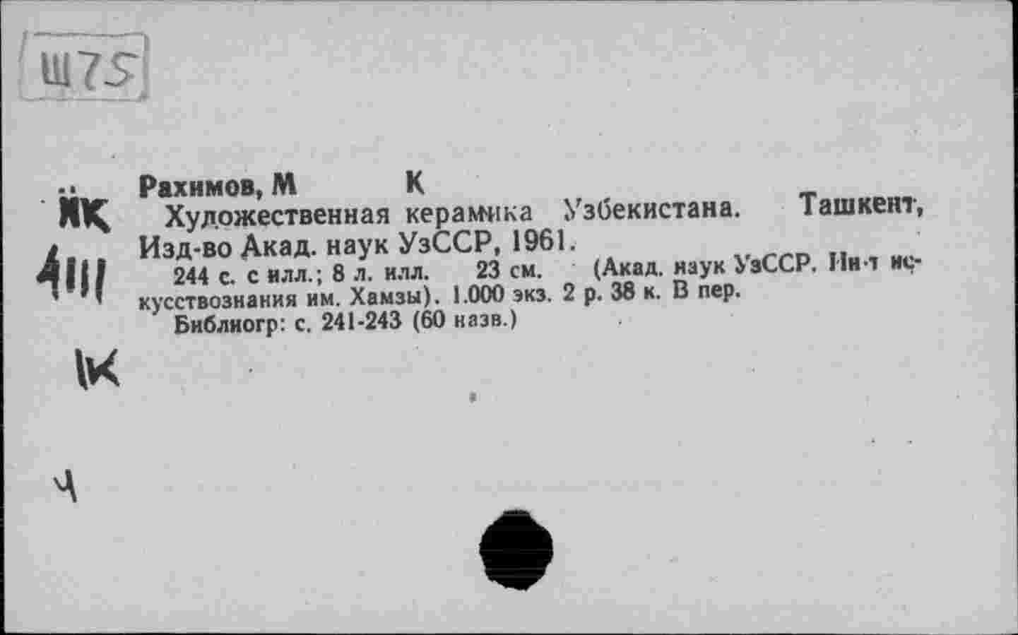 ﻿Ш75
ЙК 4пі
1к
Рахимов, М К
Художественная керамика Узбекистана. Ташкент, Изд-во Акад, наук УзССР, 1961.
244 с. с илл.; 8 л. илл. 23 см. (Акад, наук УзССР. Пил искусствознания им. Хамзы). 1.000 экз. 2 р. 38 к. В пер.
Библиогр: с. 241-243 (60 назв.)